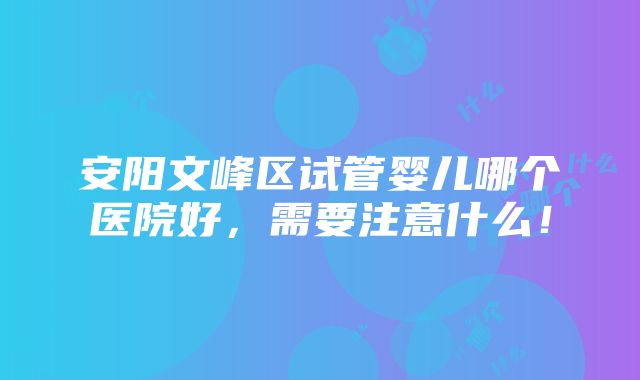 安阳文峰区试管婴儿哪个医院好，需要注意什么！