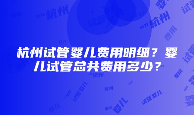 杭州试管婴儿费用明细？婴儿试管总共费用多少？