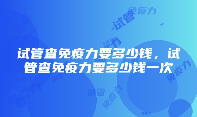 试管查免疫力要多少钱，试管查免疫力要多少钱一次