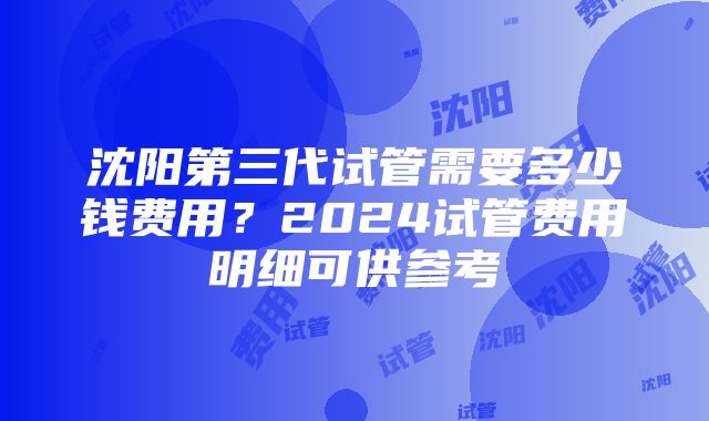 沈阳第三代试管需要多少钱费用？2024试管费用明细可供参考