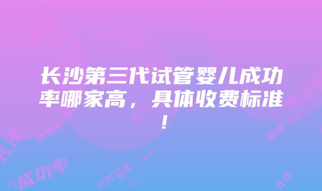 长沙第三代试管婴儿成功率哪家高，具体收费标准！