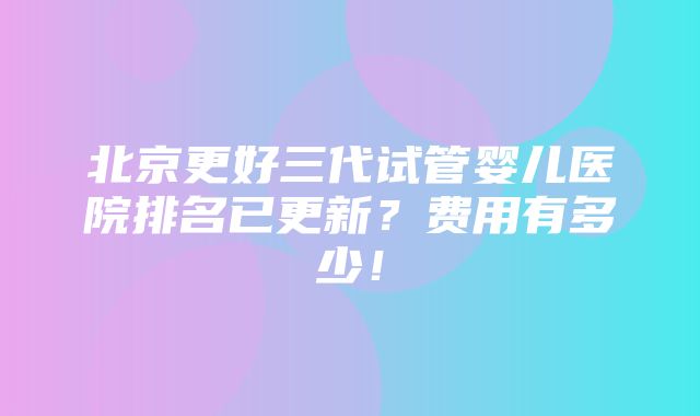 北京更好三代试管婴儿医院排名已更新？费用有多少！