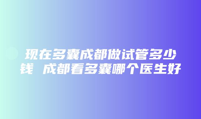 现在多囊成都做试管多少钱 成都看多囊哪个医生好