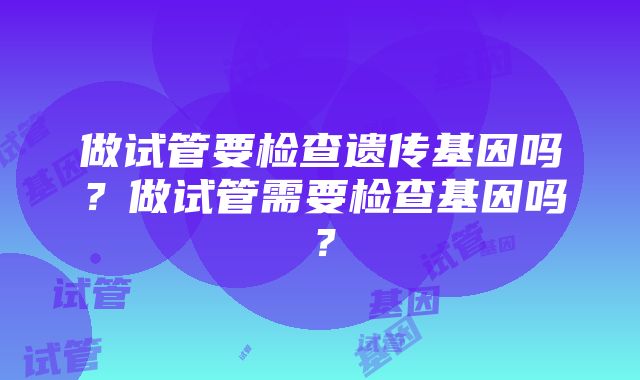 做试管要检查遗传基因吗？做试管需要检查基因吗？