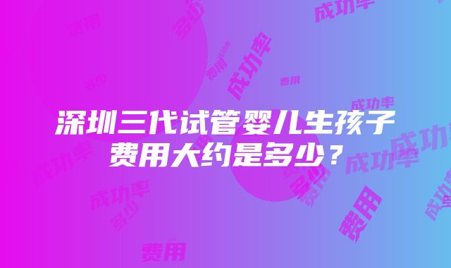 深圳三代试管婴儿生孩子费用大约是多少？