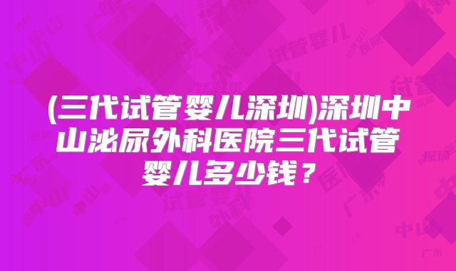 (三代试管婴儿深圳)深圳中山泌尿外科医院三代试管婴儿多少钱？