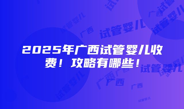 2025年广西试管婴儿收费！攻略有哪些！