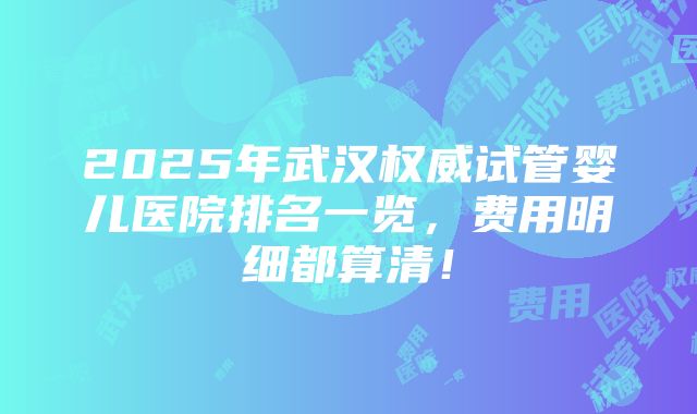 2025年武汉权威试管婴儿医院排名一览，费用明细都算清！