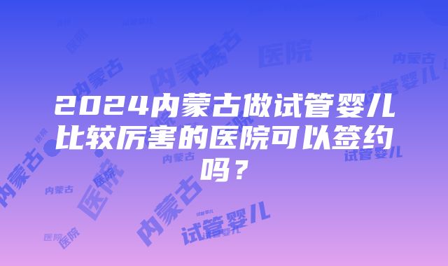 2024内蒙古做试管婴儿比较厉害的医院可以签约吗？