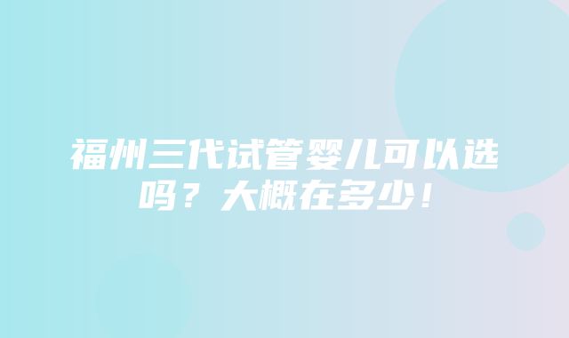 福州三代试管婴儿可以选吗？大概在多少！