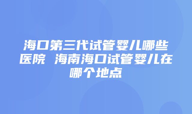 海口第三代试管婴儿哪些医院 海南海口试管婴儿在哪个地点