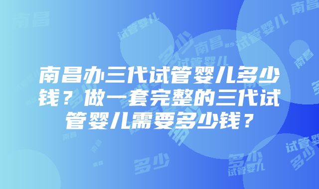 南昌办三代试管婴儿多少钱？做一套完整的三代试管婴儿需要多少钱？