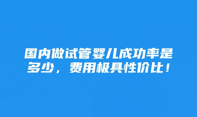 国内做试管婴儿成功率是多少，费用极具性价比！