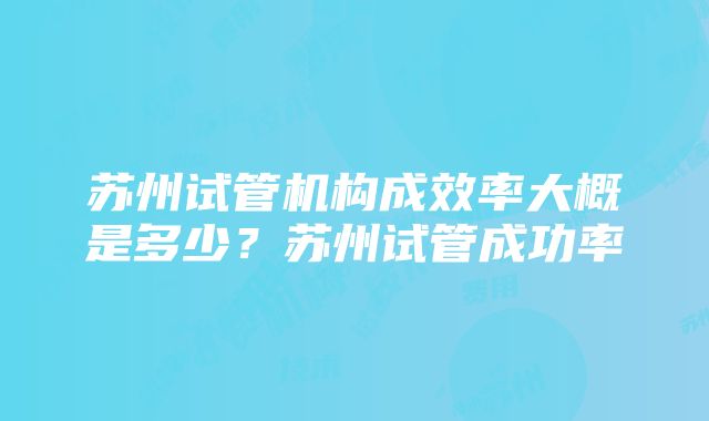 苏州试管机构成效率大概是多少？苏州试管成功率