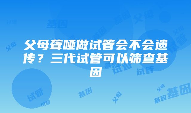 父母聋哑做试管会不会遗传？三代试管可以筛查基因