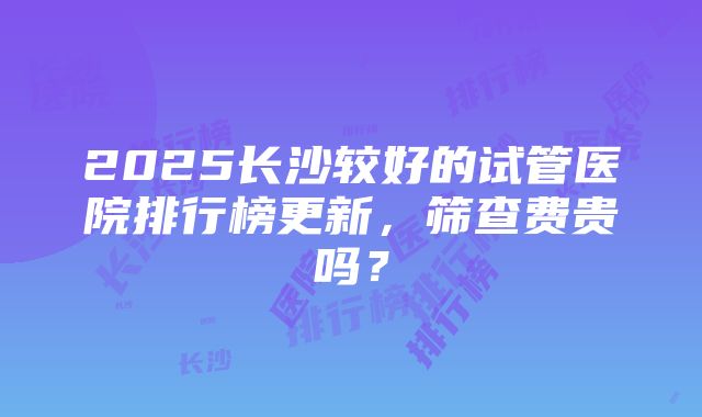 2025长沙较好的试管医院排行榜更新，筛查费贵吗？