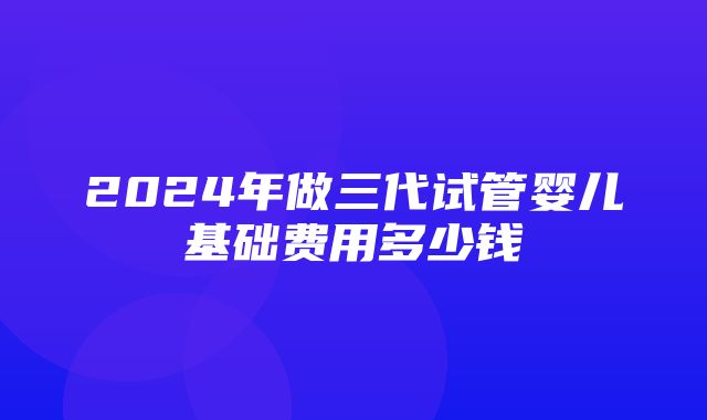 2024年做三代试管婴儿基础费用多少钱