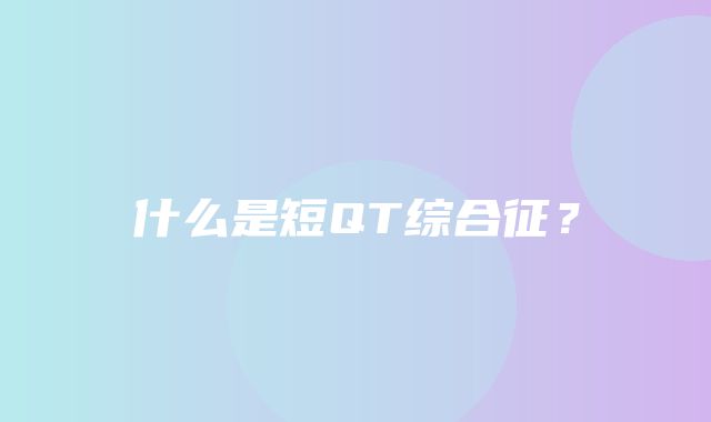 什么是短QT综合征？