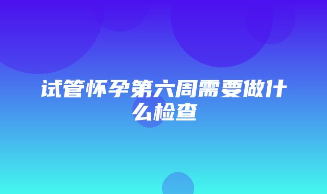 试管怀孕第六周需要做什么检查