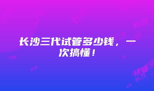 长沙三代试管多少钱，一次搞懂！