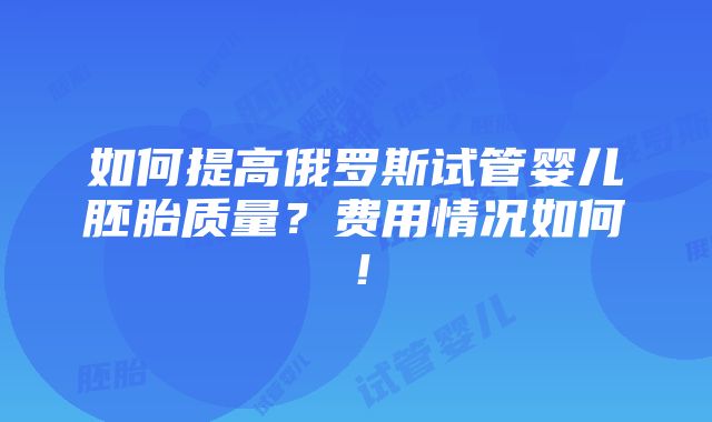 如何提高俄罗斯试管婴儿胚胎质量？费用情况如何！