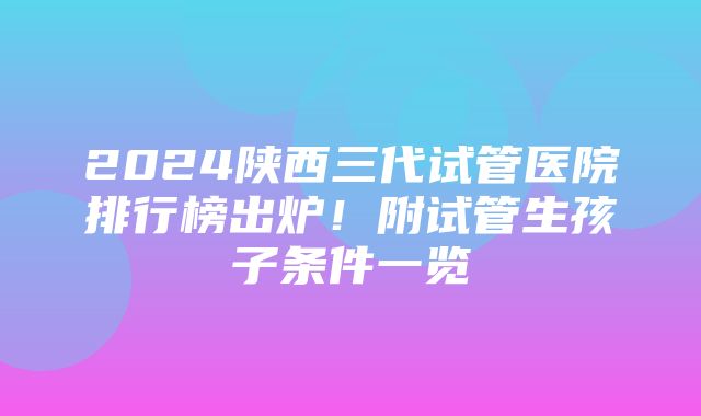 2024陕西三代试管医院排行榜出炉！附试管生孩子条件一览