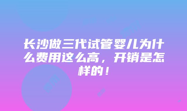 长沙做三代试管婴儿为什么费用这么高，开销是怎样的！