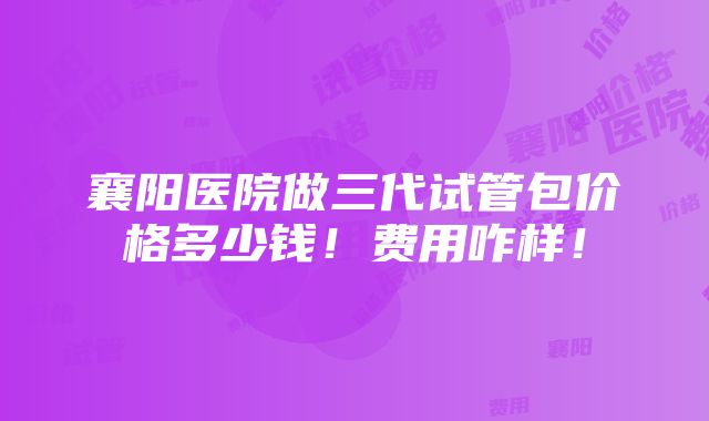 襄阳医院做三代试管包价格多少钱！费用咋样！