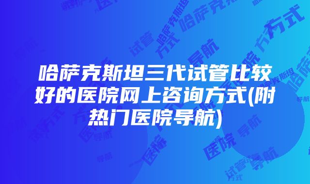 哈萨克斯坦三代试管比较好的医院网上咨询方式(附热门医院导航)