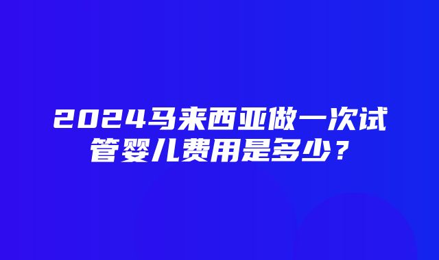 2024马来西亚做一次试管婴儿费用是多少？