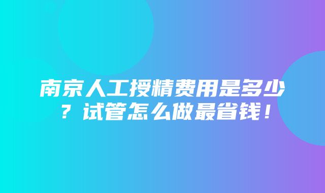 南京人工授精费用是多少？试管怎么做最省钱！