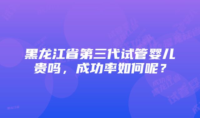 黑龙江省第三代试管婴儿贵吗，成功率如何呢？