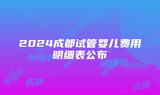 2024成都试管婴儿费用明细表公布