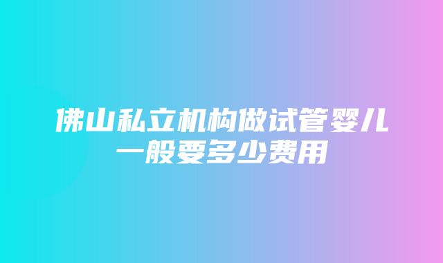 佛山私立机构做试管婴儿一般要多少费用