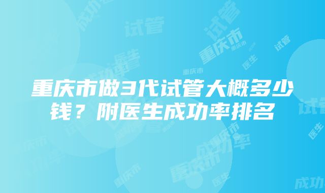 重庆市做3代试管大概多少钱？附医生成功率排名