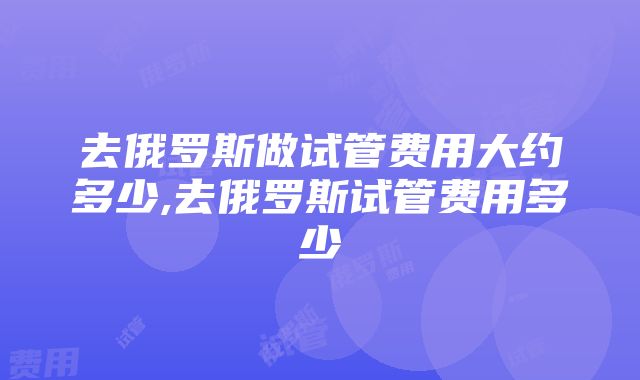 去俄罗斯做试管费用大约多少,去俄罗斯试管费用多少