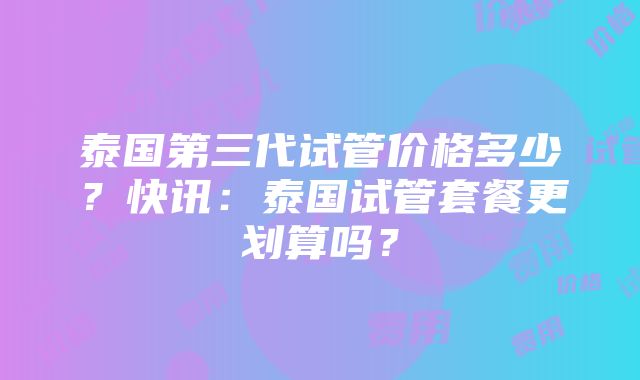 泰国第三代试管价格多少？快讯：泰国试管套餐更划算吗？