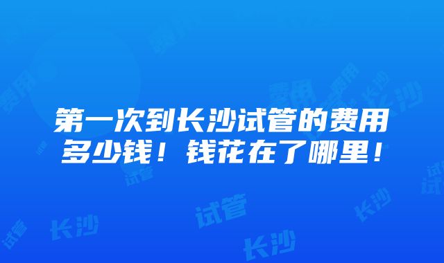 第一次到长沙试管的费用多少钱！钱花在了哪里！