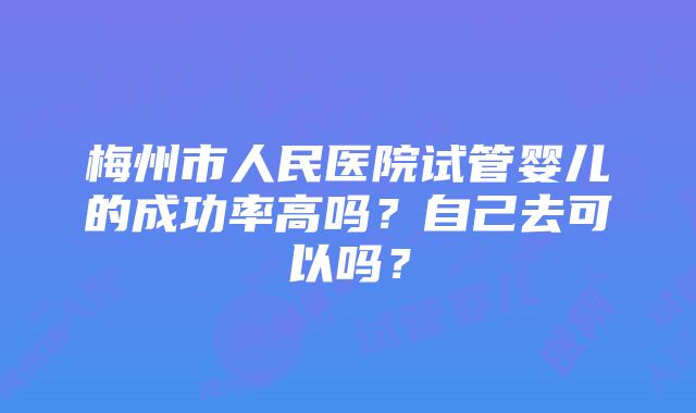 梅州市人民医院试管婴儿的成功率高吗？自己去可以吗？