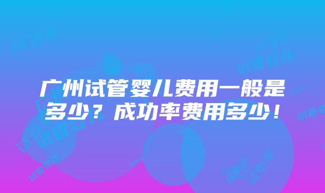 广州试管婴儿费用一般是多少？成功率费用多少！