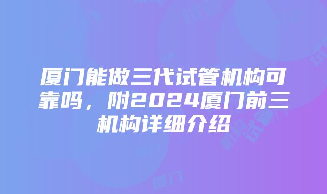 厦门能做三代试管机构可靠吗，附2024厦门前三机构详细介绍