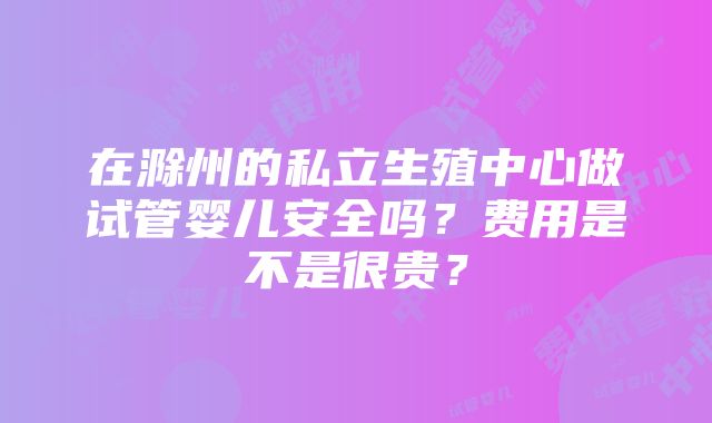 在滁州的私立生殖中心做试管婴儿安全吗？费用是不是很贵？