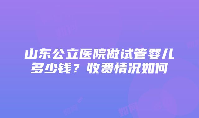 山东公立医院做试管婴儿多少钱？收费情况如何