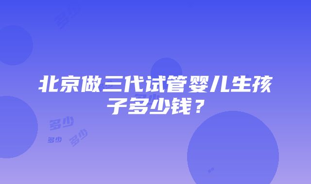 北京做三代试管婴儿生孩子多少钱？