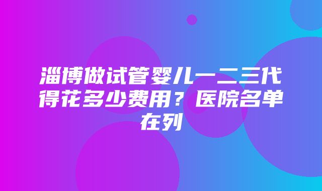 淄博做试管婴儿一二三代得花多少费用？医院名单在列