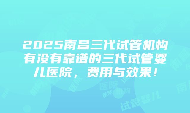 2025南昌三代试管机构有没有靠谱的三代试管婴儿医院，费用与效果！