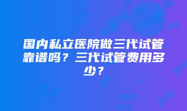 国内私立医院做三代试管靠谱吗？三代试管费用多少？