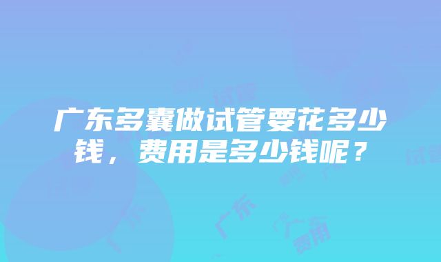 广东多囊做试管要花多少钱，费用是多少钱呢？