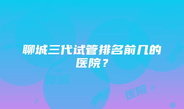 聊城三代试管排名前几的医院？