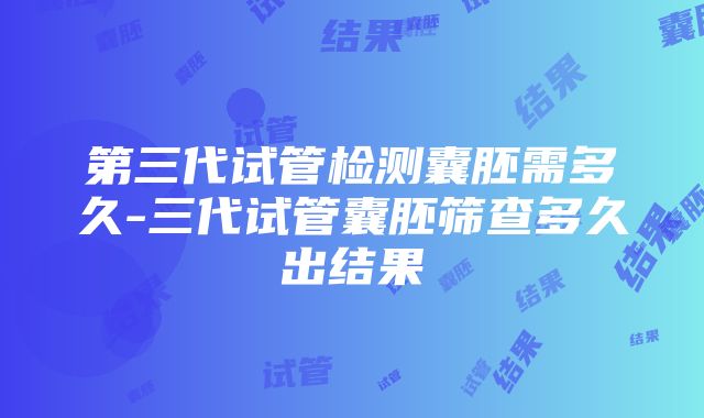 第三代试管检测囊胚需多久-三代试管囊胚筛查多久出结果